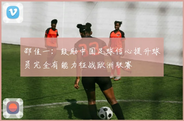 邵佳一：鼓励中国足球信心提升球员完全有能力征战欧洲联赛
