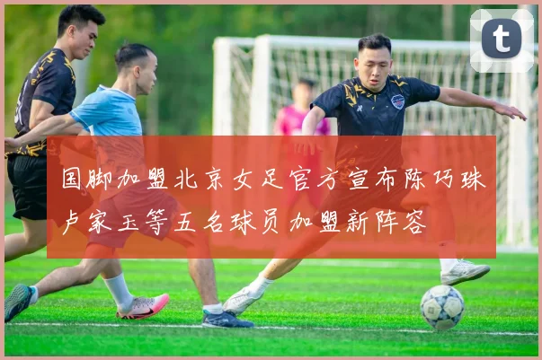 国脚加盟北京女足官方宣布陈巧珠卢家玉等五名球员加盟新阵容