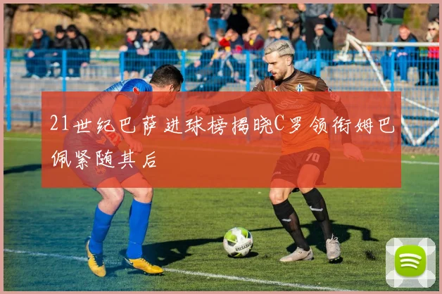 21世纪巴萨进球榜揭晓C罗领衔姆巴佩紧随其后