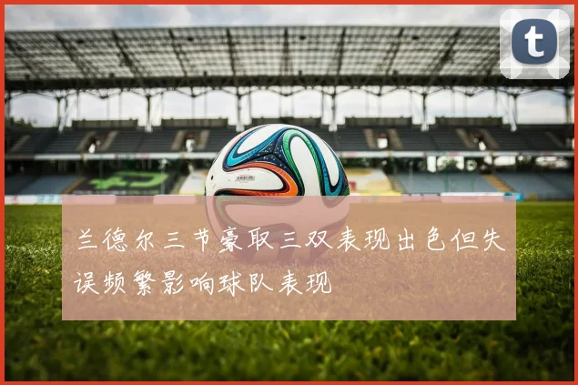 兰德尔三节豪取三双表现出色但失误频繁影响球队表现