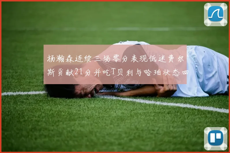 杨瀚森连续三场零分表现低迷费尔斯贡献21分并吃T贝利与哈珀状态回暖