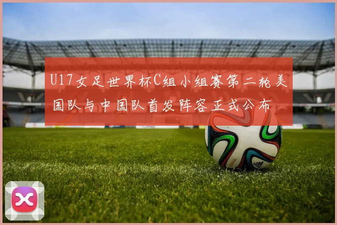 U17女足世界杯C组小组赛第二轮美国队与中国队首发阵容正式公布