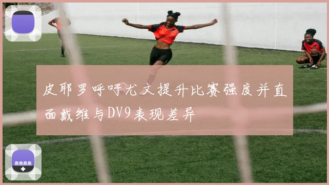 皮耶罗呼吁尤文提升比赛强度并直面戴维与DV9表现差异