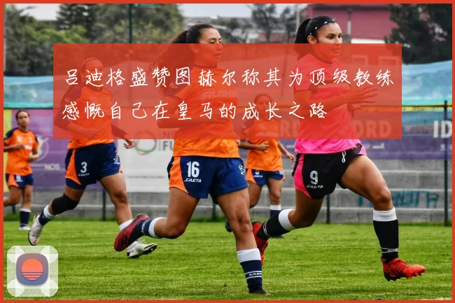 吕迪格盛赞图赫尔称其为顶级教练感慨自己在皇马的成长之路