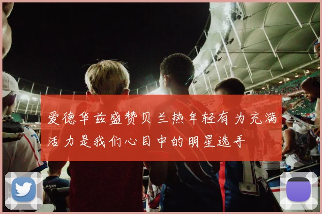 爱德华兹盛赞贝兰热年轻有为充满活力是我们心目中的明星选手