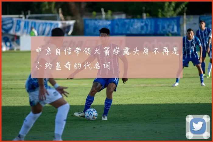 申京自信带领火箭崭露头角不再是小约基奇的代名词