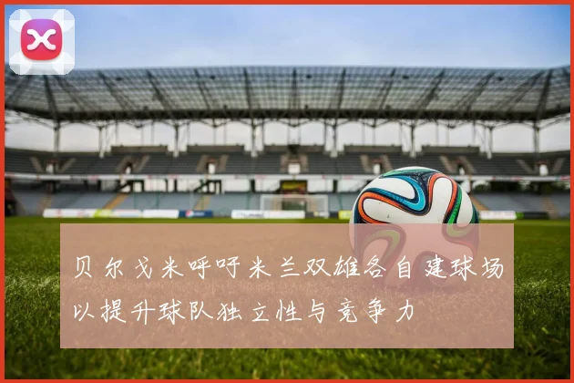 贝尔戈米呼吁米兰双雄各自建球场以提升球队独立性与竞争力